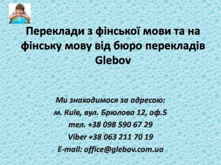 Бюро перекладів Glebov пропонує переклади з фінської мови та переклади на фінську мову. У нас Ви можете перекласти свідоцтво про народження на фінську мову, перекласти свідоцтво про шлюб на фінську мову, перекласти довідку про несудимість на фінську мову, перекласти договір на фінську мову, перекласти довідку з банку на фінську мову, перекласти витяг на фінську мову, перекласти довіреність на фінську мову, перекласти дозвіл на вивіз дитини на фінську мову, перекласти диплом на фінську мову; також Ви можете перекласти свідоцтво про народження з фінської мови, перекласти свідоцтво про шлюб з фінської мови, перекласти довідку про несудимість з фінської мови, перекласти договір з фінської мови, перекласти довідку з банку з фінської мови, перекласти витяг з фінської мови, перекласти довіреність з фінської мови, перекласти диплом з фінської мови. Ми знаходимося за адресою: вул. Брюлова 12, оф.5 (район метро Вокзальна). Телефон: (044) 332 36 99 або мобільний 098 590 67 29. Дзвоніть! Ми завжди раді відповісти на всі Ваші запитання щодо перекладів. Бюро перекладів Glebov пропонує переклади з фінської мови та переклади на фінську мову. У нас Ви можете перекласти свідоцтво про народження на фінську мову, перекласти свідоцтво про шлюб на фінську мову, перекласти довідку про несудимість на фінську мову, перекласти договір на фінську мову, перекласти довідку з банку на фінську мову, перекласти витяг на фінську мову, перекласти довіреність на фінську мову, перекласти дозвіл на вивіз дитини на фінську мову, перекласти диплом на фінську мову; також Ви можете перекласти свідоцтво про народження з фінської мови, перекласти свідоцтво про шлюб з фінської мови, перекласти довідку про несудимість з фінської мови, перекласти договір з фінської мови, перекласти довідку з банку з фінської мови, перекласти витяг з фінської мови, перекласти довіреність з фінської мови, перекласти диплом з фінської мови. Ми знаходимося за адресою: вул. Брюлова 12, оф.5 (район метро Вокзальна). Телефон: (044) 332 36 99 або мобільний 098 590 67 29. Дзвоніть! Ми завжди раді відповісти на всі Ваші запитання щодо перекладів.