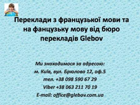 Бюро перекладів Glebov пропонує переклади з французької мови та переклади на французьку мову. У нас Ви можете перекласти свідоцтво про народження на французьку мову, перекласти свідоцтво про шлюб на французьку мову, перекласти довідку про несудимість на французьку мову, перекласти договір на французьку мову, перекласти довідку з банку на французьку мову, перекласти витяг на французьку мову, перекласти довіреність на французьку мову, перекласти дозвіл на вивіз дитини на французьку мову, перекласти диплом на французьку мову; також Ви можете перекласти свідоцтво про народження з французької мови, перекласти свідоцтво про шлюб з французької мови, перекласти довідку про несудимість з французької мови, перекласти договір з французької мови, перекласти довідку з банку з французької мови, перекласти витяг з французької мови, перекласти довіреність з французької мови, перекласти диплом з французької мови. Ми знаходимося за адресою: вул. Брюлова 12, оф.5 (район метро Вокзальна). Телефон: (044) 332 36 99 або мобільний 098 590 67 29. Дзвоніть! Ми завжди раді відповісти на всі Ваші запитання щодо перекладів. Бюро перекладів Glebov пропонує переклади з французької мови та переклади на французьку мову. У нас Ви можете перекласти свідоцтво про народження на французьку мову, перекласти свідоцтво про шлюб на французьку мову, перекласти довідку про несудимість на французьку мову, перекласти договір на французьку мову, перекласти довідку з банку на французьку мову, перекласти витяг на французьку мову, перекласти довіреність на французьку мову, перекласти дозвіл на вивіз дитини на французьку мову, перекласти диплом на французьку мову; також Ви можете перекласти свідоцтво про народження з французької мови, перекласти свідоцтво про шлюб з французької мови, перекласти довідку про несудимість з французької мови, перекласти договір з французької мови, перекласти довідку з банку з французької мови, перекласти витяг з французької мови, перекласти довіреність з французької мови, перекласти диплом з французької мови. Ми знаходимося за адресою: вул. Брюлова 12, оф.5 (район метро Вокзальна). Телефон: (044) 332 36 99 або мобільний 098 590 67 29. Дзвоніть! Ми завжди раді відповісти на всі Ваші запитання щодо перекладів.