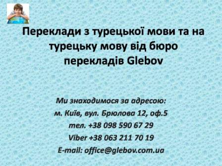 Бюро перекладів Glebov пропонує переклади з турецької мови та переклади на турецьку мову. У нас Ви можете перекласти свідоцтво про народження на турецьку мову, перекласти свідоцтво про шлюб на турецьку мову, перекласти довідку про несудимість на турецьку мову, перекласти договір на турецьку мову, перекласти довідку з банку на турецьку мову, перекласти витяг на турецьку мову, перекласти довіреність на турецьку мову, перекласти дозвіл на вивіз дитини на турецьку мову, перекласти диплом на турецьку мову; також Ви можете перекласти свідоцтво про народження з турецької мови, перекласти свідоцтво про шлюб з турецької мови, перекласти довідку про несудимість з турецької мови, перекласти договір з турецької мови, перекласти довідку з банку з турецької мови, перекласти витяг з турецької мови, перекласти довіреність з турецької мови, перекласти диплом з турецької мови. Ми знаходимося за адресою: вул. Брюлова 12, оф.5 (район метро Вокзальна). Телефон: (044) 332 36 99 або мобільний 098 590 67 29. Дзвоніть! Ми завжди раді відповісти на всі Ваші запитання щодо перекладів.