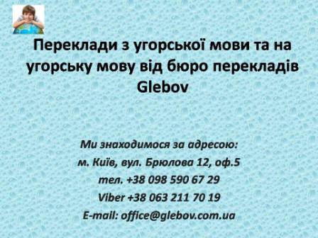 Бюро перекладів Glebov пропонує переклади з угорської мови та переклади на угорську мову. У нас Ви можете перекласти свідоцтво про народження на угорську мову, перекласти свідоцтво про шлюб на угорську мову, перекласти довідку про несудимість на угорську мову, перекласти договір на угорську мову, перекласти довідку з банку на угорську мову, перекласти витяг на угорську мову, перекласти довіреність на угорську мову, перекласти дозвіл на вивіз дитини на угорську мову, перекласти диплом на угорську мову; також Ви можете перекласти свідоцтво про народження з угорської мови, перекласти свідоцтво про шлюб з угорської мови, перекласти довідку про несудимість з угорської мови, перекласти договір з угорської мови, перекласти довідку з банку з угорської мови, перекласти витяг з угорської мови, перекласти довіреність з угорської мови, перекласти диплом з угорської мови. Ми знаходимося за адресою: вул. Брюлова 12, оф.5 (район метро Вокзальна). Телефон: (044) 332 36 99 або мобільний 098 590 67 29. Дзвоніть! Ми завжди раді відповісти на всі Ваші запитання щодо перекладів. Бюро перекладів Glebov пропонує переклади з угорської мови та переклади на угорську мову. У нас Ви можете перекласти свідоцтво про народження на угорську мову, перекласти свідоцтво про шлюб на угорську мову, перекласти довідку про несудимість на угорську мову, перекласти договір на угорську мову, перекласти довідку з банку на угорську мову, перекласти витяг на угорську мову, перекласти довіреність на угорську мову, перекласти дозвіл на вивіз дитини на угорську мову, перекласти диплом на угорську мову; також Ви можете перекласти свідоцтво про народження з угорської мови, перекласти свідоцтво про шлюб з угорської мови, перекласти довідку про несудимість з угорської мови, перекласти договір з угорської мови, перекласти довідку з банку з угорської мови, перекласти витяг з угорської мови, перекласти довіреність з угорської мови, перекласти диплом з угорської мови. Ми знаходимося за адресою: вул. Брюлова 12, оф.5 (район метро Вокзальна). Телефон: (044) 332 36 99 або мобільний 098 590 67 29. Дзвоніть! Ми завжди раді відповісти на всі Ваші запитання щодо перекладів.