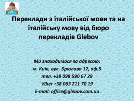 Бюро перекладів Glebov пропонує переклади з італійської мови та переклади на італійську мову. У нас Ви можете перекласти свідоцтво про народження на італійську мову, перекласти свідоцтво про шлюб на італійську мову, перекласти довідку про несудимість на італійську мову, перекласти договір на італійську мову, перекласти довідку з банку на італійську мову, перекласти витяг на італійську мову, перекласти довіреність на італійську мову, перекласти дозвіл на вивіз дитини на італійську мову, перекласти диплом на італійську мову; також Ви можете перекласти свідоцтво про народження з італійської мови, перекласти свідоцтво про шлюб з італійської мови, перекласти довідку про несудимість з італійської мови, перекласти договір з італійської мови, перекласти довідку з банку з італійської мови, перекласти витяг з італійської мови, перекласти довіреність з італійської мови, перекласти диплом з італійської мови. Ми знаходимося за адресою: вул. Брюлова 12, оф.5 (район метро Вокзальна). Телефон: (044) 332 36 99 або мобільний 098 590 67 29. Дзвоніть! Ми завжди раді відповісти на всі Ваші запитання щодо перекладів. Бюро перекладів Glebov пропонує переклади з італійської мови та переклади на італійську мову. У нас Ви можете перекласти свідоцтво про народження на італійську мову, перекласти свідоцтво про шлюб на італійську мову, перекласти довідку про несудимість на італійську мову, перекласти договір на італійську мову, перекласти довідку з банку на італійську мову, перекласти витяг на італійську мову, перекласти довіреність на італійську мову, перекласти дозвіл на вивіз дитини на італійську мову, перекласти диплом на італійську мову; також Ви можете перекласти свідоцтво про народження з італійської мови, перекласти свідоцтво про шлюб з італійської мови, перекласти довідку про несудимість з італійської мови, перекласти договір з італійської мови, перекласти довідку з банку з італійської мови, перекласти витяг з італійської мови, перекласти довіреність з італійської мови, перекласти диплом з італійської мови. Ми знаходимося за адресою: вул. Брюлова 12, оф.5 (район метро Вокзальна). Телефон: (044) 332 36 99 або мобільний 098 590 67 29. Дзвоніть! Ми завжди раді відповісти на всі Ваші запитання щодо перекладів.