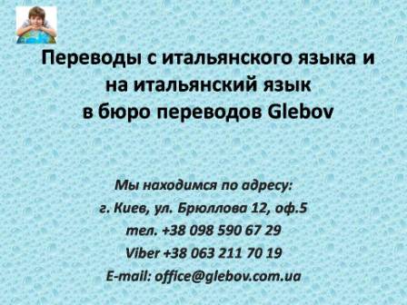 Бюро переводов Glebov предлагает переводы с итальянского языка и переводы на итальянский язык. У нас Вы можете перевести свидетельство о рождении на итальянский язык, перевести свидетельство о браке на итальянский язык, перевести справку о несудимости на итальянский язык, перевести договор на итальянский язык, перевести диплом на итальянский язык, перевести справку из банка на итальянский язык, перевести выписку на итальянский язык, перевести доверенность на итальянский язык, перевести разрешение на вывоз ребенка на итальянский язык; также вы можете перевести свидетельство о рождении с итальянского языка, перевести свидетельство о браке с итальянского языка, перевести справку о несудимости с итальянского языка, перевести договор с итальянского языка, перевести справку из банка с итальянского языка, перевести выписку с итальянского языка, перевести доверенность с итальянского языка, перевести диплом с итальянского языка. Мы находимся по адресу: ул. Брюллова 12, оф.5. (район метро Вокзальная). Телефон: (044) 332 36 99 или мобильный 098 590 67 21. Звоните! Мы всегда рады ответить на все Ваши вопросы по переводам. Бюро переводов Glebov предлагает переводы с итальянского языка и переводы на итальянский язык. У нас Вы можете перевести свидетельство о рождении на итальянский язык, перевести свидетельство о браке на итальянский язык, перевести справку о несудимости на итальянский язык, перевести договор на итальянский язык, перевести диплом на итальянский язык, перевести справку из банка на итальянский язык, перевести выписку на итальянский язык, перевести доверенность на итальянский язык, перевести разрешение на вывоз ребенка на итальянский язык; также вы можете перевести свидетельство о рождении с итальянского языка, перевести свидетельство о браке с итальянского языка, перевести справку о несудимости с итальянского языка, перевести договор с итальянского языка, перевести справку из банка с итальянского языка, перевести выписку с итальянского языка, перевести доверенность с итальянского языка, перевести диплом с итальянского языка. Мы находимся по адресу: ул. Брюллова 12, оф.5. (район метро Вокзальная). Телефон: (044) 332 36 99 или мобильный 098 590 67 21. Звоните! Мы всегда рады ответить на все Ваши вопросы по переводам.
