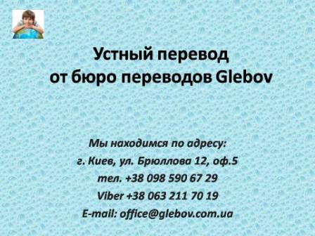 Центр переводов "Glebov" предлагает услуги устного перевода. Когда возникает необходимость в таких услугах? К Вам приезжают деловые партнеры, после закупки иностранного оборудования к Вам приехал консультант производителя, Вы проводите презентацию компании перед иностранными партнерами/инвесторами, Вы планируете поездку заграницу и т.д. Поверьте, это отнюдь не полный перечень ситуаций, когда у Вас возникает необходимость в устном переводе. В любом случае, при необходимости устного переводчика, Вам следует обращаться к профессионалам. По вопросам консультаций обращайтесь в бюро переводов Glebov в городе Киев. Мы находимся по адресу: ул. Брюллова 12, оф.5. (район метро Вокзальная). Телефон: (044) 332 36 99. Звоните! Устный переводчик английского, устный переводчик арабского, устный переводчик венгерского, устный переводчик голландского, устный переводчик иврита, устный переводчик испанского, устный переводчик итальянского, устный переводчик китайского, устный переводчик молдавского, устный переводчик немецкого, устный переводчик фарси, устный переводчик португальского, устный переводчик польского, устный переводчик словацкого, устный переводчик турецкого, устный переводчик французского, устный переводчик чешского. Центр переводов "Glebov" предлагает услуги устного перевода. Когда возникает необходимость в таких услугах? К Вам приезжают деловые партнеры, после закупки иностранного оборудования к Вам приехал консультант производителя, Вы проводите презентацию компании перед иностранными партнерами/инвесторами, Вы планируете поездку заграницу и т.д. Поверьте, это отнюдь не полный перечень ситуаций, когда у Вас возникает необходимость в устном переводе. В любом случае, при необходимости устного переводчика, Вам следует обращаться к профессионалам. По вопросам консультаций обращайтесь в бюро переводов Glebov в городе Киев. Мы находимся по адресу: ул. Брюллова 12, оф.5. (район метро Вокзальная). Телефон: (044) 332 36 99. Звоните! Устный переводчик английского, устный переводчик арабского, устный переводчик венгерского, устный переводчик голландского, устный переводчик иврита, устный переводчик испанского, устный переводчик итальянского, устный переводчик китайского, устный переводчик молдавского, устный переводчик немецкого, устный переводчик фарси, устный переводчик португальского, устный переводчик польского, устный переводчик словацкого, устный переводчик турецкого, устный переводчик французского, устный переводчик чешского.
