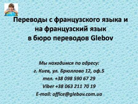 Бюро переводов Glebov предлагает переводы с французского языка и переводы на французский язык. У нас Вы можете перевести свидетельство о рождении на французский язык, перевести свидетельство о браке на французский язык, перевести справку о несудимости на французский язык, перевести договор на французский язык, перевести диплом на французский язык, перевести справку из банка на французский язык, перевести выписку на французский язык, перевести доверенность на французский язык, перевести разрешение на вывоз ребенка на французский язык; также вы можете перевести свидетельство о рождении с французского языка, перевести свидетельство о браке с французского языка, перевести справку о несудимости с французского языка, перевести договор с французского языка, перевести справку из банка с французского языка, перевести выписку с французского языка, перевести доверенность с французского языка, перевести диплом с французского языка. Мы находимся по адресу: ул. Брюллова 12, оф.5. (район метро Вокзальная). Телефон: (044) 332 36 99 или мобильный 098 590 67 21. Звоните! Мы всегда рады ответить на все Ваши вопросы по переводам. Бюро переводов Glebov предлагает переводы с французского языка и переводы на французский язык. У нас Вы можете перевести свидетельство о рождении на французский язык, перевести свидетельство о браке на французский язык, перевести справку о несудимости на французский язык, перевести договор на французский язык, перевести диплом на французский язык, перевести справку из банка на французский язык, перевести выписку на французский язык, перевести доверенность на французский язык, перевести разрешение на вывоз ребенка на французский язык; также вы можете перевести свидетельство о рождении с французского языка, перевести свидетельство о браке с французского языка, перевести справку о несудимости с французского языка, перевести договор с французского языка, перевести справку из банка с французского языка, перевести выписку с французского языка, перевести доверенность с французского языка, перевести диплом с французского языка. Мы находимся по адресу: ул. Брюллова 12, оф.5. (район метро Вокзальная). Телефон: (044) 332 36 99 или мобильный 098 590 67 21. Звоните! Мы всегда рады ответить на все Ваши вопросы по переводам.