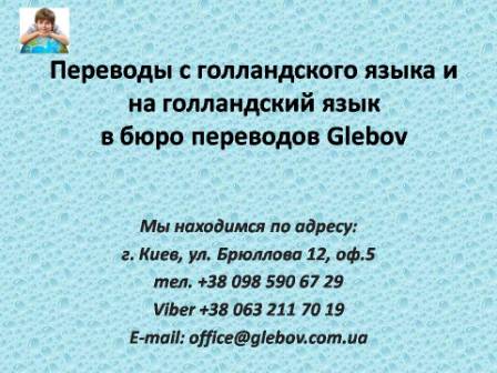 Бюро переводов Glebov предлагает переводы с голландского языка и переводы на голландский язык. У нас Вы можете перевести свидетельство о рождении на голландский язык, перевести свидетельство о браке на голландский язык, перевести справку о несудимости на голландский язык, перевести договор на голландский язык, перевести справку из банка на голландский язык, перевести выписку на голландский язык, перевести доверенность на голландский язык, перевести разрешение на вывоз ребенка на голландский язык, перевести диплом на голландский язык; также вы можете перевести свидетельство о рождении с голландского языка, перевести свидетельство о браке с голландского языка, перевести справку о несудимости с голландского языка, перевести договор с голландского языка, перевести справку из банка с голландского языка, перевести выписку с голландского языка, перевести доверенность с голландского языка, перевести диплом с голландского языка. Мы находимся по адресу: ул. Брюллова 12, оф.5. (район метро Вокзальная). Телефон: (044) 332 36 99 или мобильный 098 590 67 21. Звоните! Мы всегда рады ответить на все Ваши вопросы по переводам. Бюро переводов Glebov предлагает переводы с голландского языка и переводы на голландский язык. У нас Вы можете перевести свидетельство о рождении на голландский язык, перевести свидетельство о браке на голландский язык, перевести справку о несудимости на голландский язык, перевести договор на голландский язык, перевести справку из банка на голландский язык, перевести выписку на голландский язык, перевести доверенность на голландский язык, перевести разрешение на вывоз ребенка на голландский язык, перевести диплом на голландский язык; также вы можете перевести свидетельство о рождении с голландского языка, перевести свидетельство о браке с голландского языка, перевести справку о несудимости с голландского языка, перевести договор с голландского языка, перевести справку из банка с голландского языка, перевести выписку с голландского языка, перевести доверенность с голландского языка, перевести диплом с голландского языка. Мы находимся по адресу: ул. Брюллова 12, оф.5. (район метро Вокзальная). Телефон: (044) 332 36 99 или мобильный 098 590 67 21. Звоните! Мы всегда рады ответить на все Ваши вопросы по переводам.